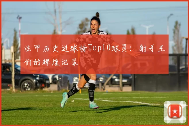法甲历史进球榜Top10球员:射手王们的辉煌记录